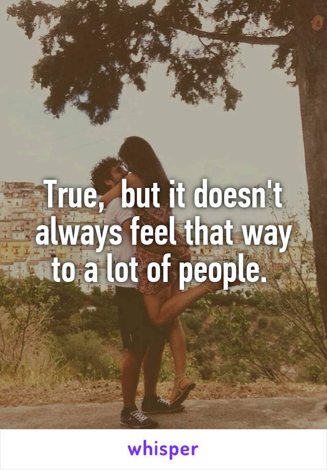 True,  but it doesn't always feel that way to a lot of people. 