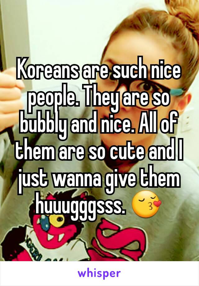 Koreans are such nice people. They are so bubbly and nice. All of them are so cute and I just wanna give them huuugggsss. 😚

