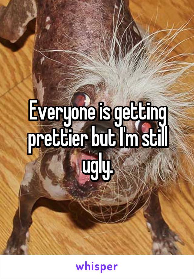 Everyone is getting prettier but I'm still ugly.