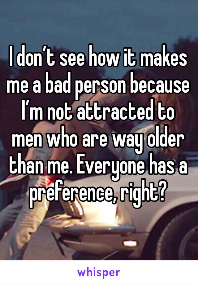 I don’t see how it makes me a bad person because I’m not attracted to men who are way older than me. Everyone has a preference, right?