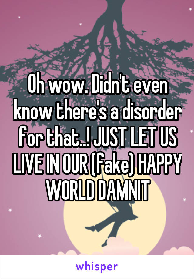 Oh wow. Didn't even know there's a disorder for that..! JUST LET US LIVE IN OUR (fake) HAPPY WORLD DAMNIT