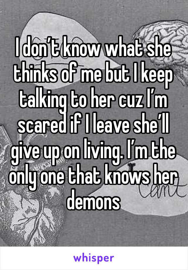 I don’t know what she thinks of me but I keep talking to her cuz I’m scared if I leave she’ll give up on living. I’m the only one that knows her demons