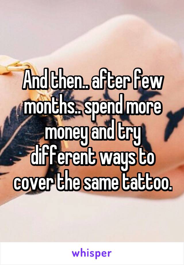 And then.. after few months.. spend more money and try different ways to cover the same tattoo.