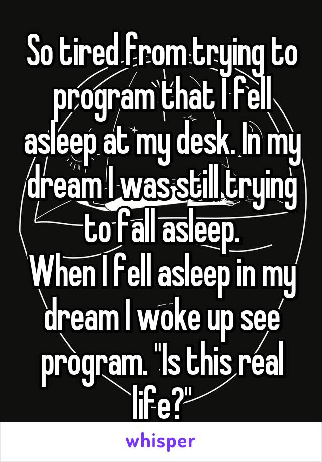 So tired from trying to program that I fell asleep at my desk. In my dream I was still trying to fall asleep.
When I fell asleep in my dream I woke up see program. "Is this real life?"