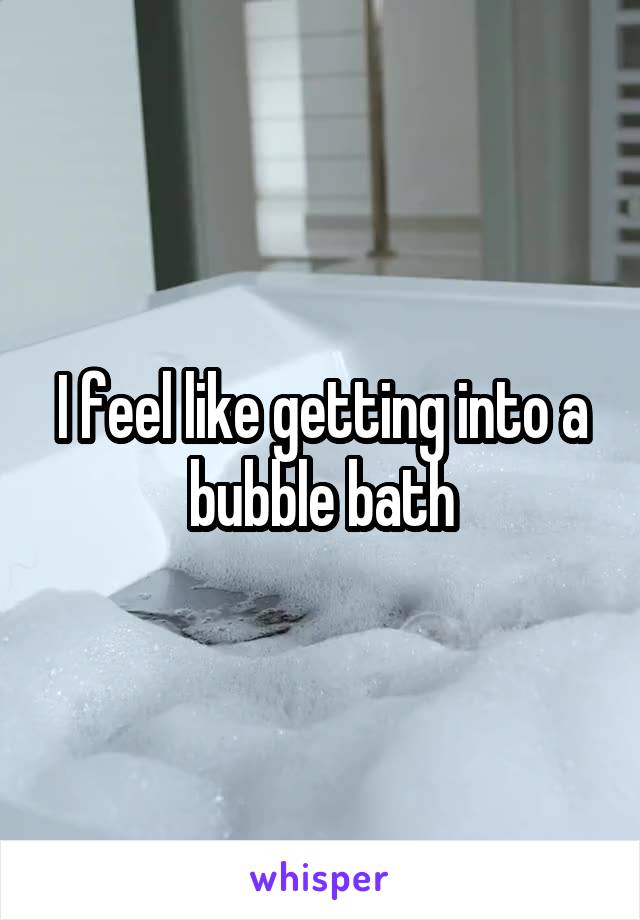 I feel like getting into a bubble bath