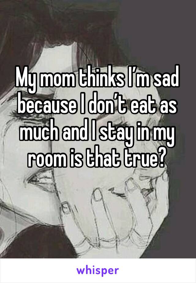 My mom thinks I’m sad because I don’t eat as much and I stay in my room is that true?