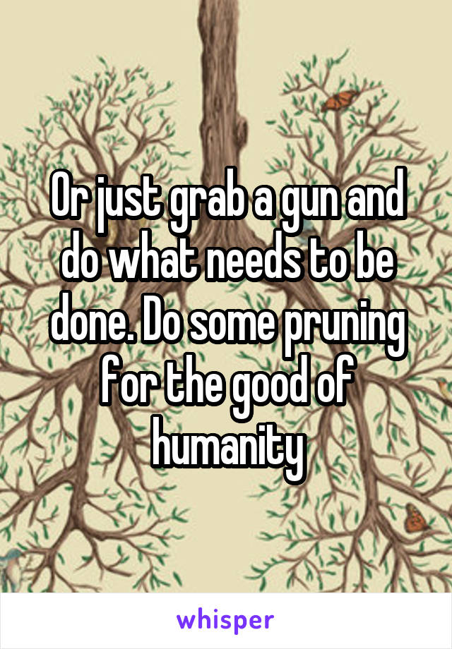 Or just grab a gun and do what needs to be done. Do some pruning for the good of humanity