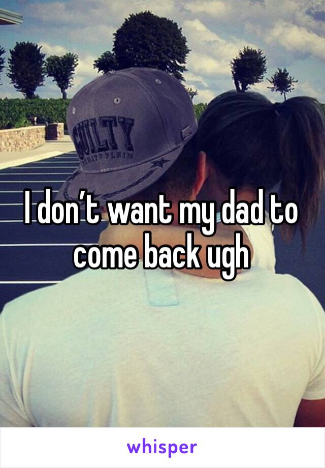 I don’t want my dad to come back ugh