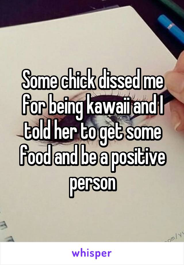 Some chick dissed me for being kawaii and I told her to get some food and be a positive person
