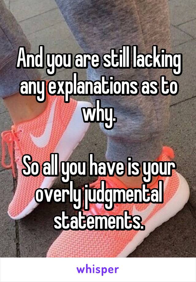 And you are still lacking any explanations as to why.

So all you have is your overly judgmental statements.