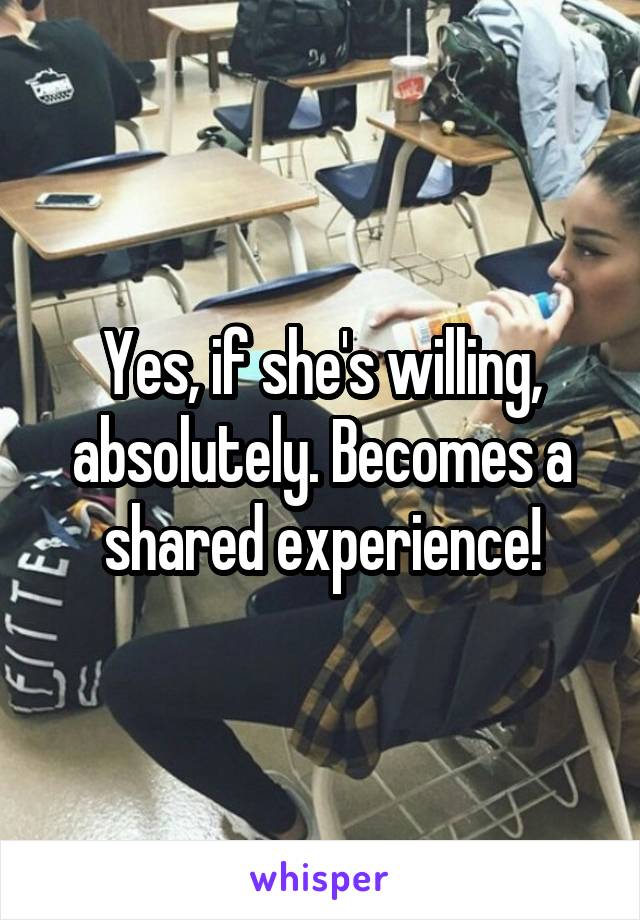 Yes, if she's willing, absolutely. Becomes a shared experience!