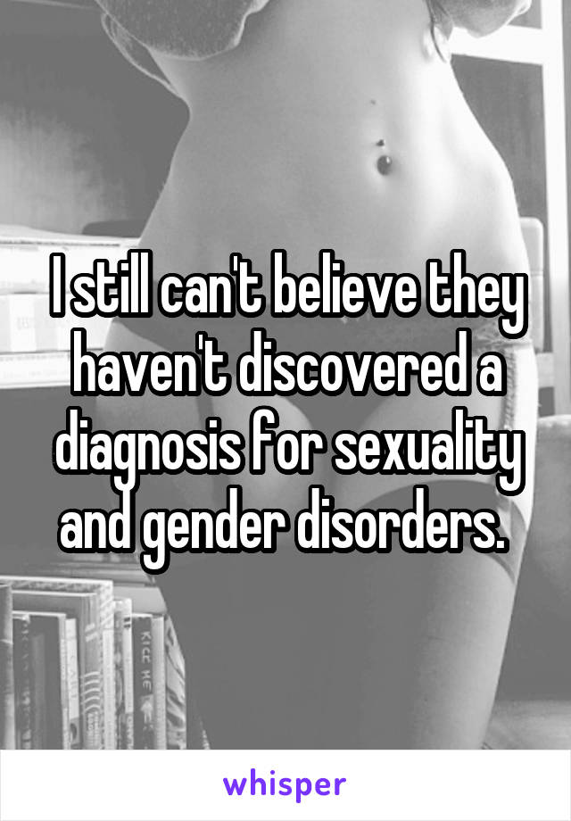 I still can't believe they haven't discovered a diagnosis for sexuality and gender disorders. 