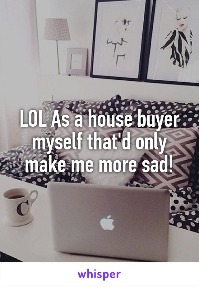 LOL As a house buyer myself that'd only make me more sad!