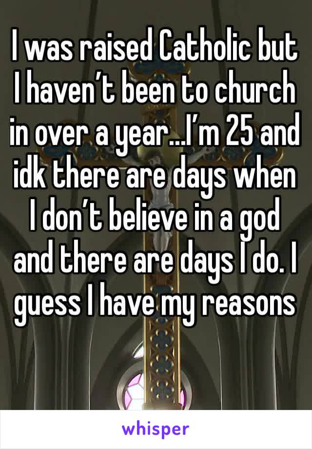 I was raised Catholic but I haven’t been to church in over a year...I’m 25 and  idk there are days when I don’t believe in a god and there are days I do. I guess I have my reasons