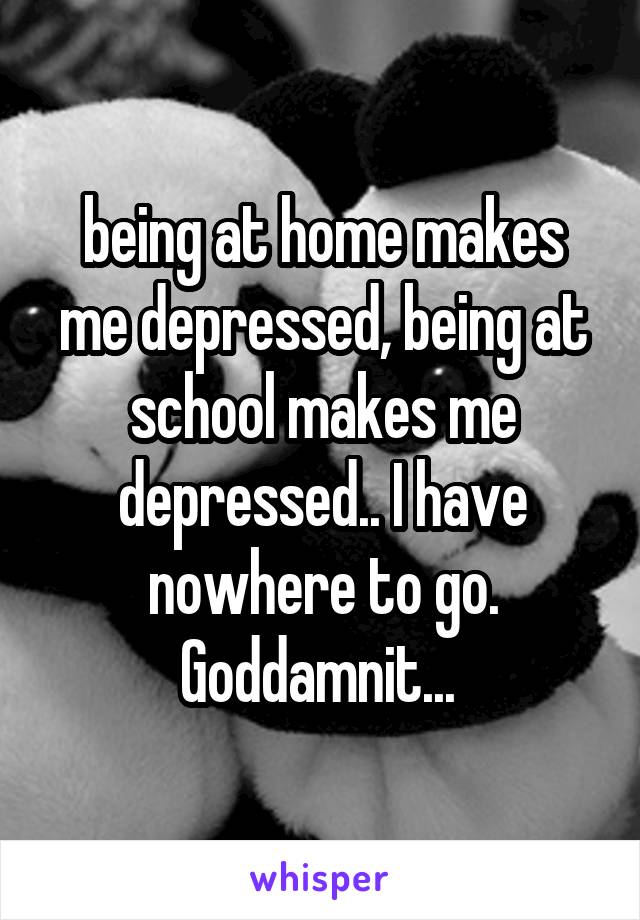 being at home makes me depressed, being at school makes me depressed.. I have nowhere to go. Goddamnit... 