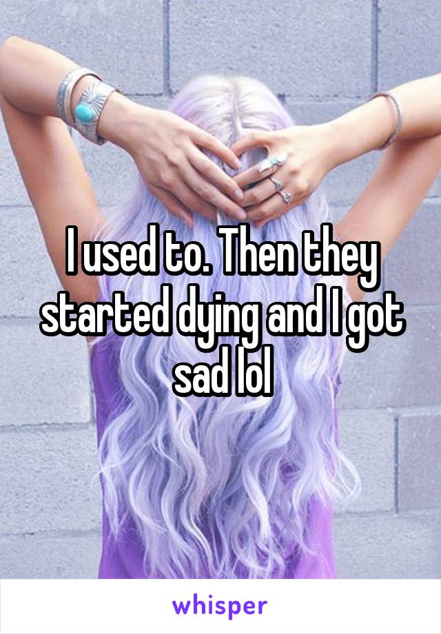 I used to. Then they started dying and I got sad lol