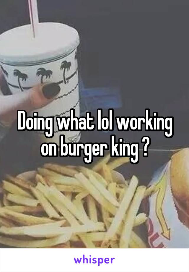 Doing what lol working on burger king ?