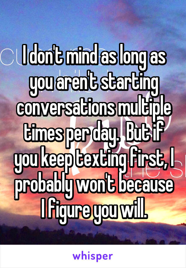 I don't mind as long as you aren't starting conversations multiple times per day.  But if you keep texting first, I probably won't because I figure you will.