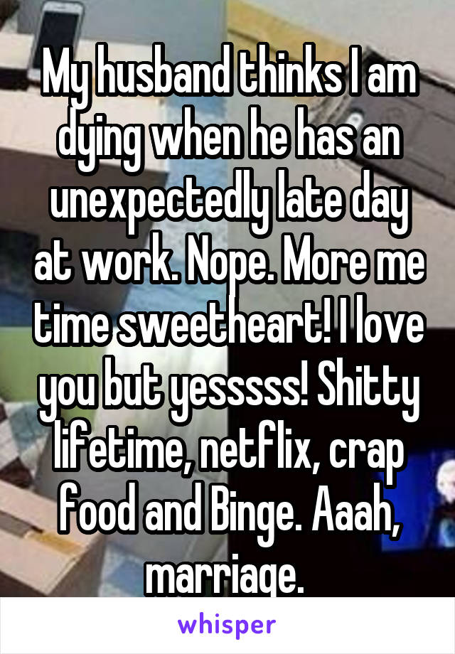 My husband thinks I am dying when he has an unexpectedly late day at work. Nope. More me time sweetheart! I love you but yesssss! Shitty lifetime, netflix, crap food and Binge. Aaah, marriage. 