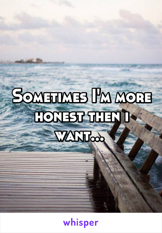 Sometimes I'm more honest then i want... 