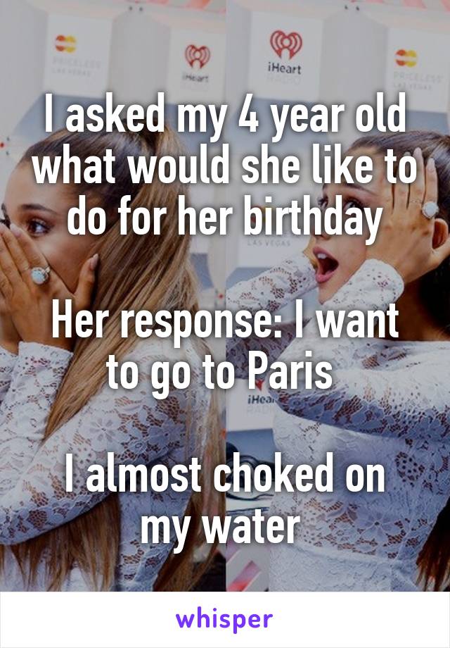 I asked my 4 year old what would she like to do for her birthday

Her response: I want to go to Paris 

I almost choked on my water 