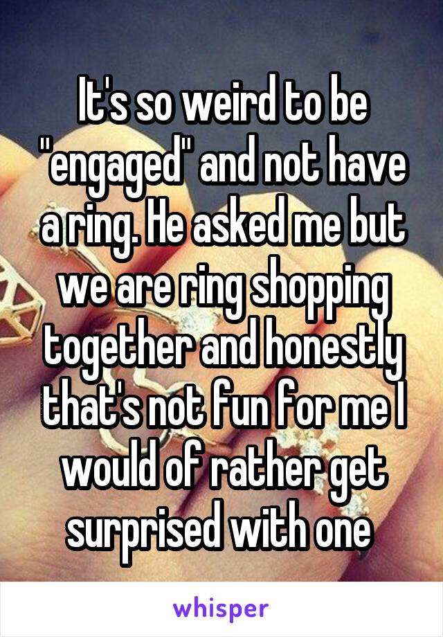 It's so weird to be "engaged" and not have a ring. He asked me but we are ring shopping together and honestly that's not fun for me I would of rather get surprised with one 