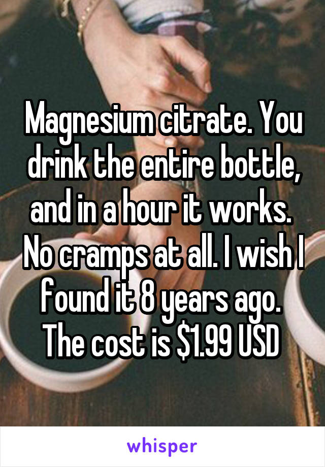 Magnesium citrate. You drink the entire bottle, and in a hour it works.  No cramps at all. I wish I found it 8 years ago.  The cost is $1.99 USD 