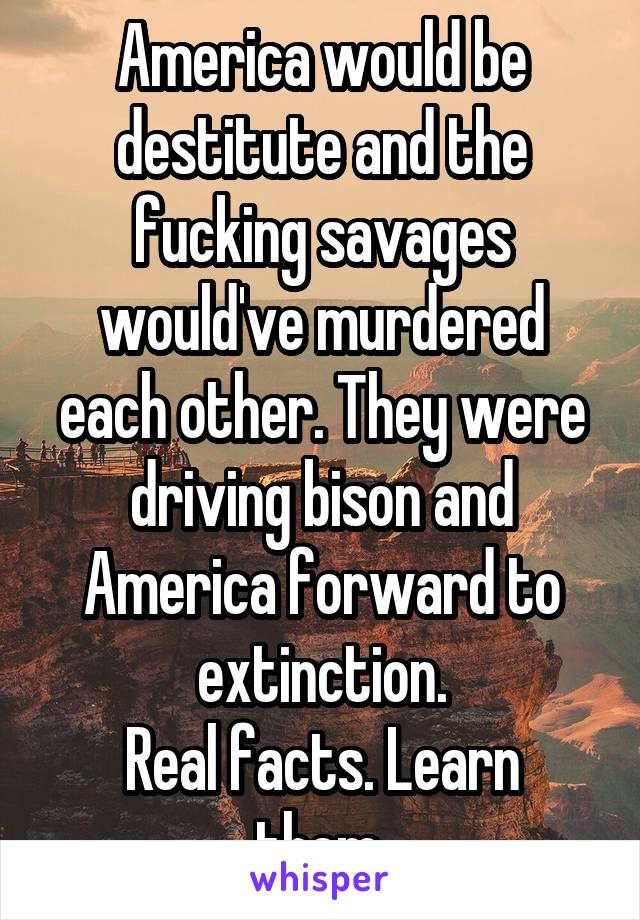 America would be destitute and the fucking savages would've murdered each other. They were driving bison and America forward to extinction.
Real facts. Learn them.