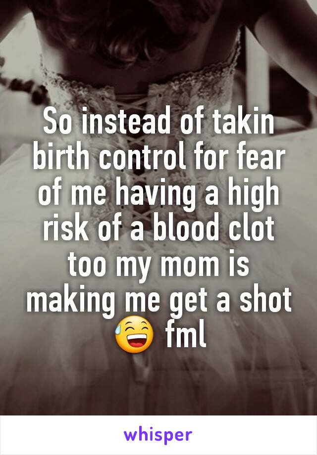 So instead of takin birth control for fear of me having a high risk of a blood clot too my mom is making me get a shot 😅 fml