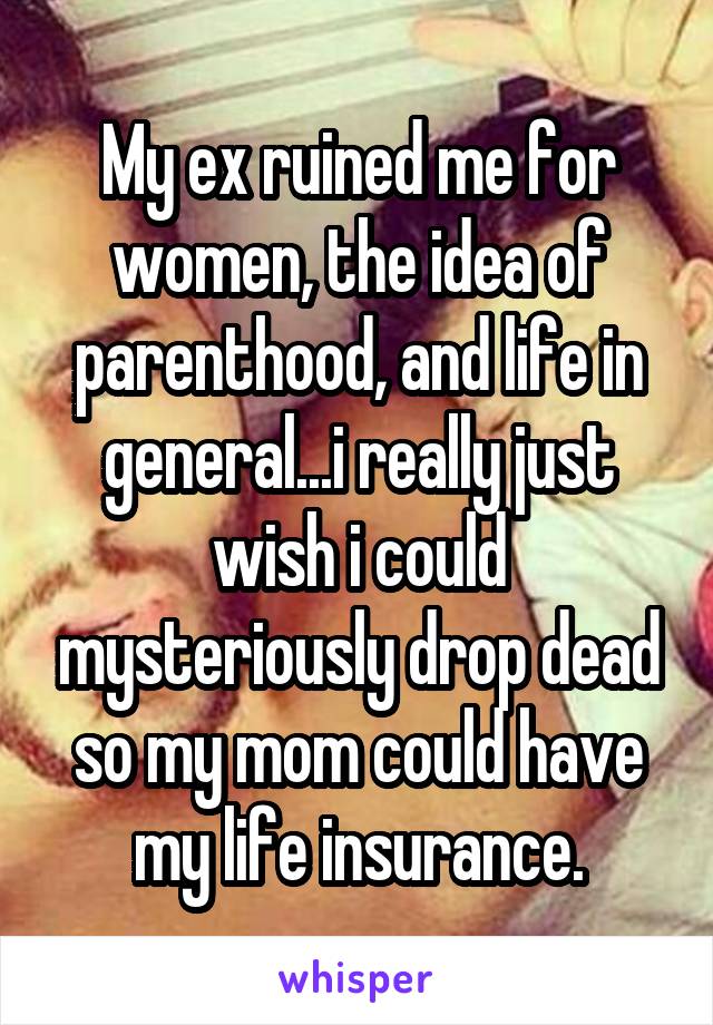 My ex ruined me for women, the idea of parenthood, and life in general...i really just wish i could mysteriously drop dead so my mom could have my life insurance.
