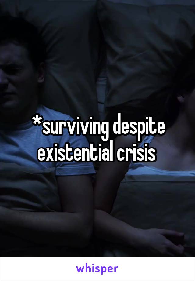 *surviving despite existential crisis 