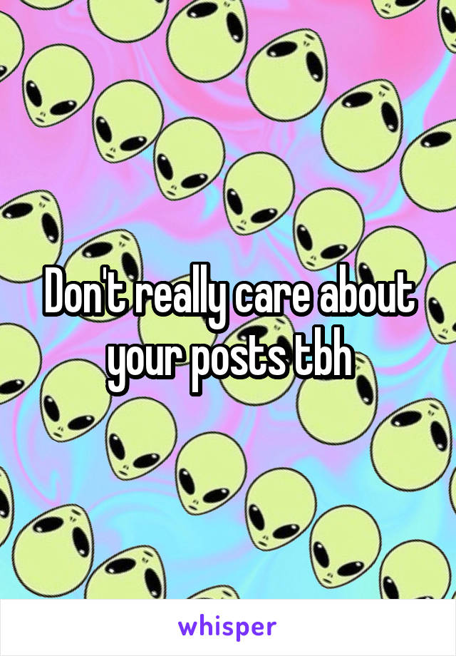 Don't really care about your posts tbh