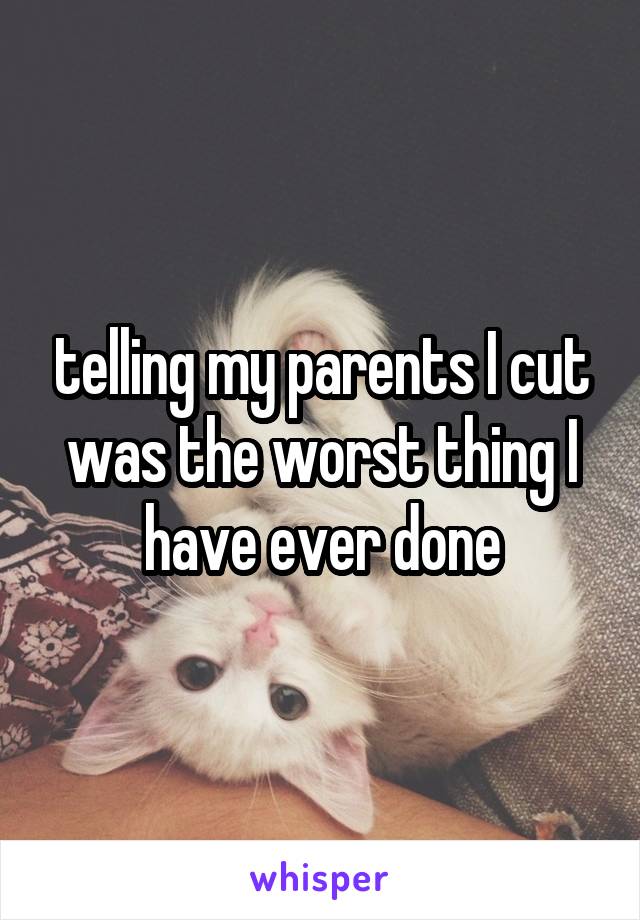telling my parents I cut was the worst thing I have ever done
