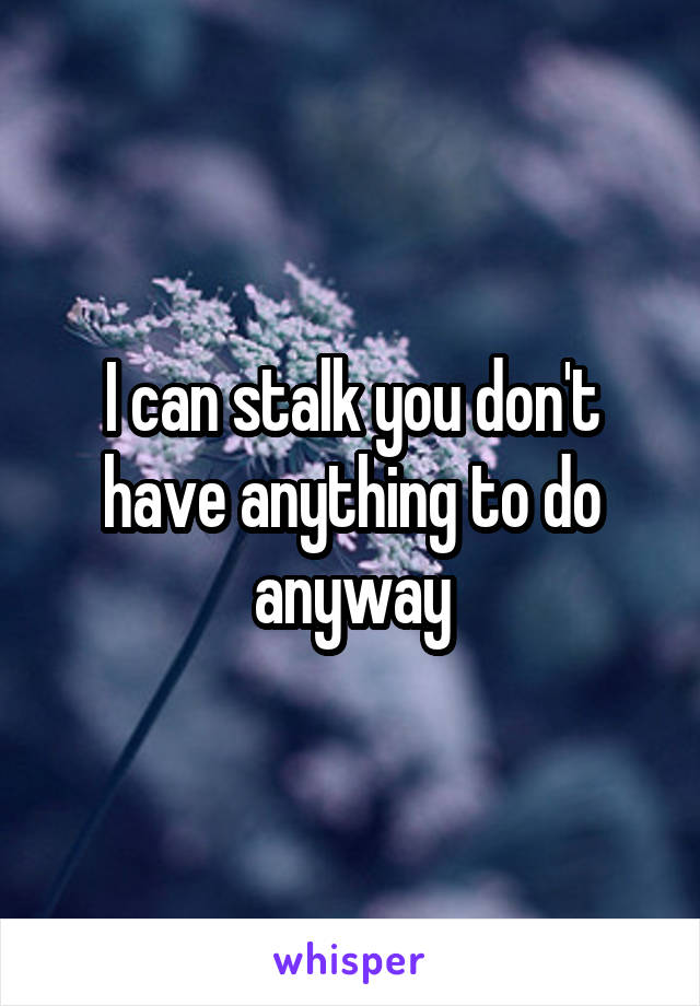 I can stalk you don't have anything to do anyway