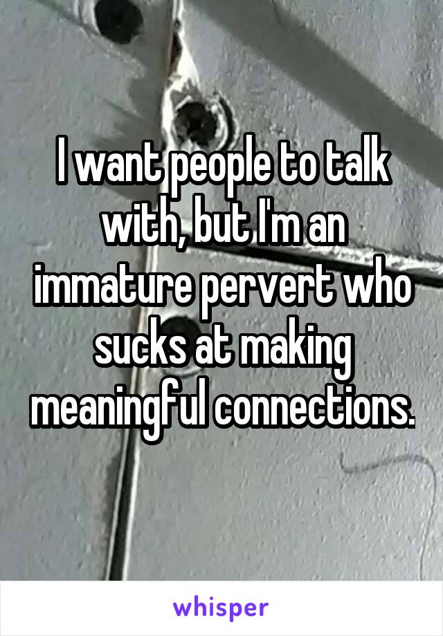 I want people to talk with, but I'm an immature pervert who sucks at making meaningful connections. 