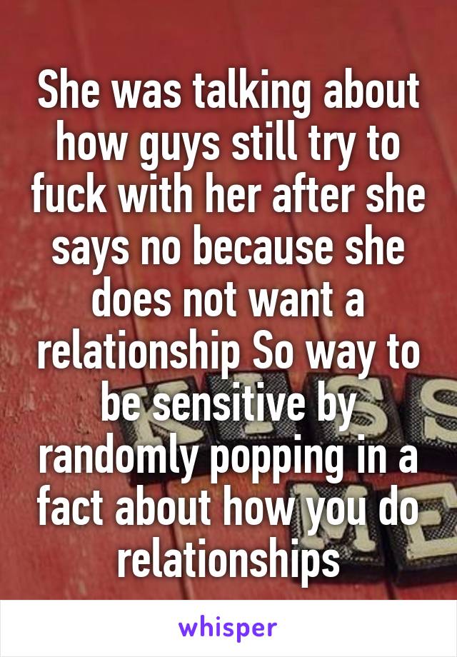 She was talking about how guys still try to fuck with her after she says no because she does not want a relationship So way to be sensitive by randomly popping in a fact about how you do relationships