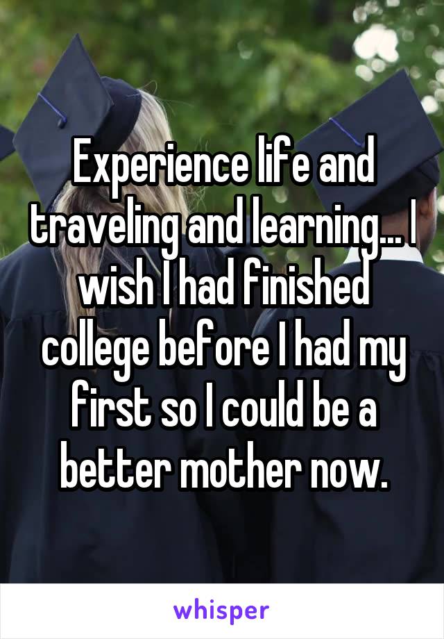 Experience life and traveling and learning... I wish I had finished college before I had my first so I could be a better mother now.