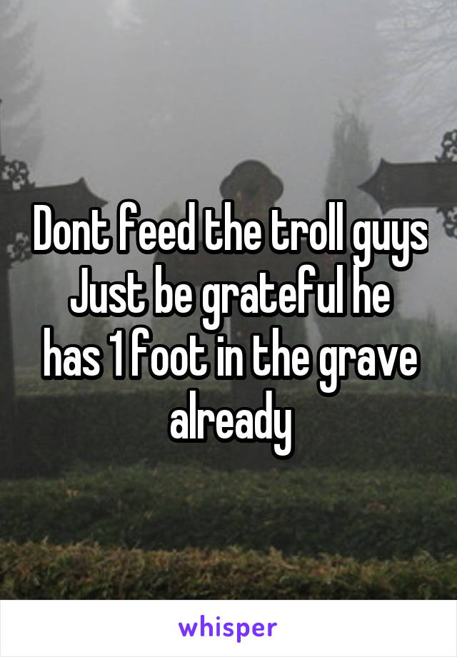 Dont feed the troll guys
Just be grateful he has 1 foot in the grave already