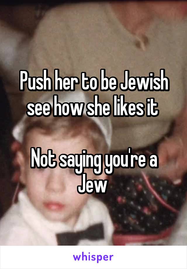 Push her to be Jewish see how she likes it 

Not saying you're a Jew 