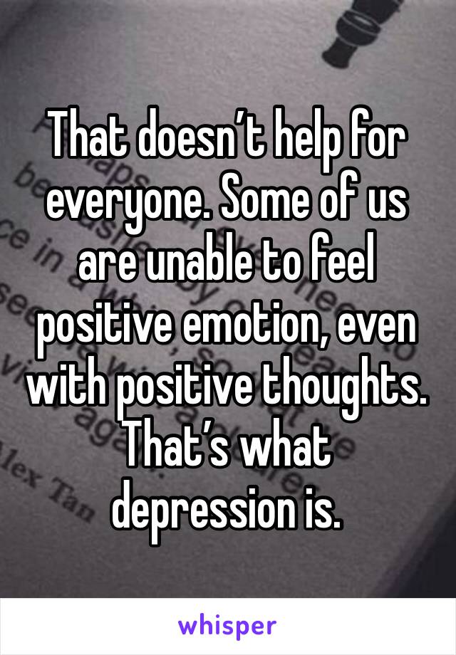 That doesn’t help for everyone. Some of us are unable to feel positive emotion, even with positive thoughts.
That’s what depression is.