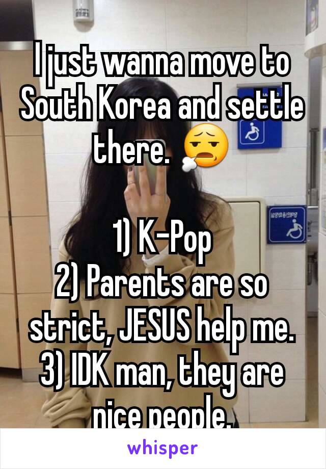 I just wanna move to South Korea and settle there. 😧

1) K-Pop
2) Parents are so strict, JESUS help me.
3) IDK man, they are nice people.
