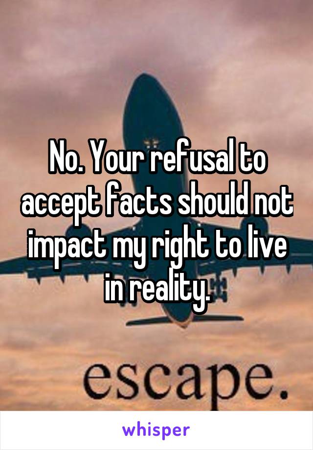 No. Your refusal to accept facts should not impact my right to live in reality.