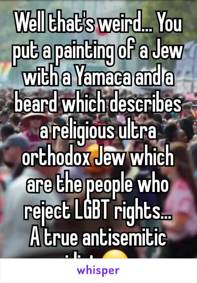 Well that's weird... You put a painting of a Jew with a Yamaca and a beard which describes a religious ultra orthodox Jew which are the people who reject LGBT rights...
A true antisemitic idiot☺