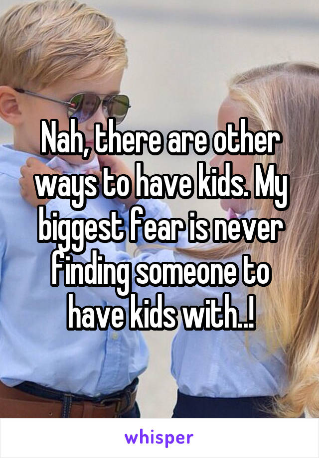 Nah, there are other ways to have kids. My biggest fear is never finding someone to have kids with..!