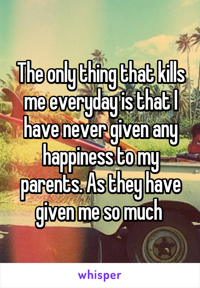 The only thing that kills me everyday is that I have never given any happiness to my parents. As they have given me so much 