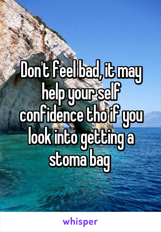 Don't feel bad, it may help your self confidence tho if you look into getting a stoma bag 