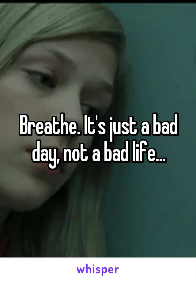 Breathe. It's just a bad day, not a bad life...