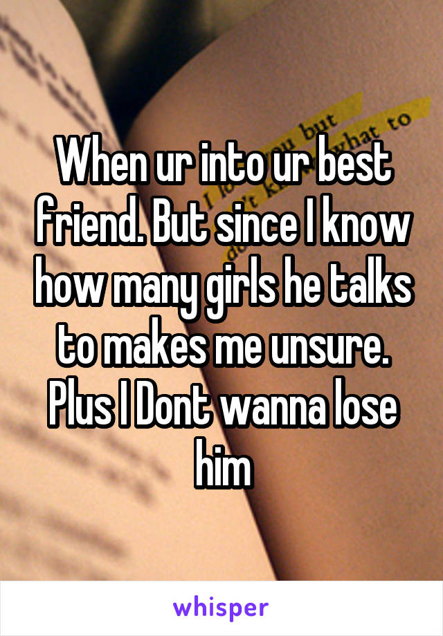 When ur into ur best friend. But since I know how many girls he talks to makes me unsure. Plus I Dont wanna lose him