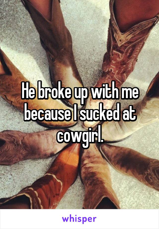 He broke up with me because I sucked at cowgirl.