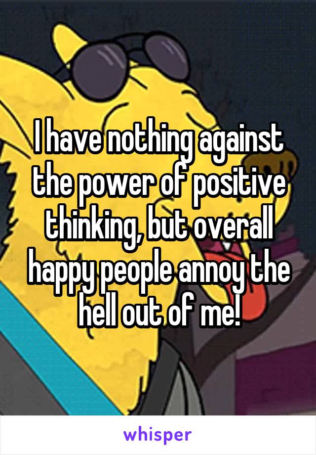I have nothing against the power of positive thinking, but overall happy people annoy the hell out of me!